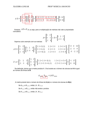 ÁLGEBRA LINEAR

Portanto,
comutativa.

PROFª MÁRCIA AMANCIO

.A, ou seja, para a multiplicação de matrizes não vale a propriedade

Vejamos outro exemplo com as matrizes

:

Da definição, temos que a matriz produto A . B só existe se o número de colunas de A for igual
ao número de linhas de B:

A matriz produto terá o número de linhas de A (m) e o número de colunas de B(n):
Se A3 x 2 e B 2 x 5 , então ( A . B ) 3 x 5
Se A 4 x 1 e B 2 x 3, então não existe o produto
Se A 4 x 2 e B 2 x 1, então ( A . B ) 4 x 1

 