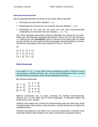 ÁLGEBRA LINEAR

PROFª MÁRCIA AMANCIO

Operações elementares-linha

São as operações efetuadas nas linhas de uma matriz. São as seguintes:
Permutação de duas linhas: Notação L i

Lj

Multiplicação de uma linha por uma constante não-nula: Notação L i

k.L j

Substituição de uma linha por sua soma com uma outra linha,previamente
multiplicada por uma escalar não-nulo: Notação L i
L i + k.L j
Obs: Estas operações elementares podem ser efetuadas nas colunas de uma matriz.
Neste caso, são chamadas operações elementares –coluna. Se A e B são matrizes m
x n, dizemos que são equivalentes (linha ou coluna) se uma delas puder ser obtida
da outra através de uma seqüência finita de operações elementares(linha ou coluna).
Denotamos a equivalência entre duas matrizes A e B por A ~B ou B~A.
Ex:

2 0 1
1 4 3
1 4 3 ~ 2 0 1
4 3 2

4 3 2

Matriz Escalonada

Uma matriz A= [ aij] mxn diz-se estar na forma escalonada quando o número de zeros
que precedem o primeiro elemento não- nulo em cada linha(elemento líder), aumenta
de linha em linha, enquanto a linha não for constituída só de zeros.
Ex: Matrizes escalonadas

2 7 9
0 0 1
0 0 0

,

1 6 9 0
0 4 1 0
0 0 0 0
0 0 0 0

Matrizes escalonadas são, as vezes, chamadas de matrizes linha-escalonada.
Observe que, se uma matriz está na forma escalonada, os elementos líderes das
linhas formam uma “ escada” .
Veremos mais adiante que a técnica do escalonamento pode ser usada para cáculo
do determinante, matriz inversa, e para encontra o conjunto solução de um sistema de
equações lineares.
Processo de transformar uma matriz A em uma forma escalonada é conhecido como
eliminação GAUSS. Para escalonar uma matriz, procedemos da seguinte maneira:

 