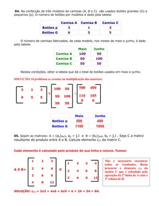 04. Na confecção de três modelos de camisas (A, B e C) são usados botões grandes (G) e
pequenos (p). O número de botões por modelos é dado pela tabela:

                                     Camisa A        Camisa B                 Camisa C
                   Botões p             3                      1                  3
                   Botões G             6                      5                  5

     O número de camisas fabricadas, de cada modelo, nos meses de maio e junho, é dado
pela tabela:
                                                 Maio               Junho
                               Camisa A              100                 50
                               Camisa B              50              100
                               Camisa C              50                  50

    Nestas condições, obter a tabela que dá o total de botões usados em maio e junho.

SOLUÇÃO: O problema se resume na multiplicação das matrizes:


    3      1      3            100    50             500           400
                       X                     =
    6      5      5            50     100            110           105
                                                      0             0
                               50     50



                                             Maio                    Junho
                           Botões p           500                     400
                           Botões G          1100                    1050

05. Sejam as matrizes: A = (aij)4x3, aij =   j.i e         B = (bij)3x4, bij =        j.i . Seja C a matriz
resultante do produto entre A e B. Calcule elemento c23 da matriz C.


Cada elemento é calculado pelo produto de sua linha e coluna. Temos:


            1     2        3                                                   Não é necessário encontrar
                                        1        2         3         4         todos os resultados. Basta
A X B=      2     4        6     X                                             procurar o elemento c23 da
                                        2        4         6         8         matriz C que é calculado pela
            3     6        9                                                   operação da 2ª linha de A com a
                                        3        6         9        12         3ª coluna de B.
            4     8     12


SOLUÇÃO: c23 = 2x3 + 4x6 + 6x9 = 6 + 24 + 54 = 84.
 