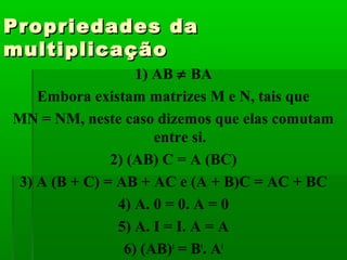 Propriedades daPropriedades da
multiplicaçãomultiplicação
1) AB ≠ BA
Embora existam matrizes M e N, tais que
MN = NM, neste caso dizemos que elas comutam
entre si.
2) (AB) C = A (BC)
3) A (B + C) = AB + AC e (A + B)C = AC + BC
4) A. 0 = 0. A = 0
5) A. I = I. A = A
6) (AB)t
= Bt
. At
 