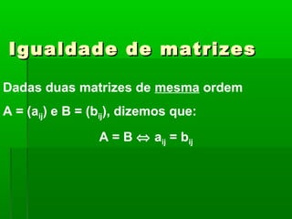 Igualdade de matrizesIgualdade de matrizes
Dadas duas matrizes de mesma ordem
A = (aij) e B = (bij), dizemos que:
A = B ⇔ aij = bij
 