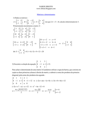 SABER DIREITO
                                   www.itbsite.blogspot.com


                                   Matrizes e determinantes
 1) Dadas as matrizes :
      5 2         2 − 2         a b 
 A=        , B = 0 1  e X =  c d  tais que 2 A − X = B, calcule o determinante de X .
     − 1 1                          
 Primeiramente encontramos a matriz X :
   5     2   a b   2 − 2
 2          −       =
   − 1   1   c d  0 1 
                          
  10     4 a b   2 − 2
 − 2        −       =
         2  c d  0 1 
                         
                                      10 − a = 2 → a = 8
                                      4 − b = −2 → b = 6
  10 − a 4 − b  2 − 2                                                8 6
  − 2 − c 2 − d  = 0 1     ⇒                                ⇒    X =     
                                  − 2 − c = 0 → c = −2              − 2 1
                                      2 − d = 1 → d = 1
                                      
           8 6
 det X =        = 8.1 − 6.(−2) = 8 + 12 = 20
           −2 1



                                 2 1     3
2) Encontre a solução da equação 4 − 1 n − 1 = 12.
                                 n 0     n
Para achar o determinante de uma matriz 3x3 podemos utilizar a regra de Sarrus, que consiste em
copiar as duas primeiras colunas à direita da matriz, e subtrair a soma dos produtos da primeira
diagonal, pela soma dos produtos da segunda :
 2 1     3 2 1
 4 − 1 n − 1 4 − 1 = 12 ⇒ (−2n + n(n − 1) + 0) − ( −3n + 0 + 4n) = 12
 n 0     n n 0
(−2n + n 2 − n) − n = 12 ⇒ n 2 − 4n − 12 = 0
     4 ± 16-4.1.(-12 )      4 ± 64      4±8  n = 6
n=                     ⇒ n=        ⇒ n=     ⇒
           2                   2         2    n = −2
 