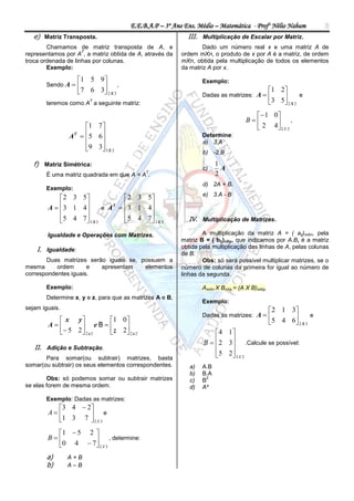 E.E.B.A.P – 3º Ano Ens. Médio – Matemática - Profº Nélio Nahum            3
   e) Matriz Transposta.                                   III. Multiplicação de Escalar por Matriz.
        Chamamos de matriz transposta de A, e                    Dado um número real x e uma matriz A de
                     T
representamos por A , a matriz obtida de A, através da   ordem mXn, o produto de x por A é a matriz, de ordem
troca ordenada de linhas por colunas.                    mXn, obtida pela multiplicação de todos os elementos
        Exemplo:                                         da matriz A por x.

                      1 5 9                                    Exemplo:
       Sendo A              ,
                      7 6 3 2 X 3                                                          1 2
                                                                 Dadas as matrizes: A                 e
                         T
       teremos como A a seguinte matriz:                                                     3 5 2 X 2
                                                                                    1 0
                                                                                 B      ,
                    1 7                                                           2 4 2 X 2
                A  5 6
                  T
                       
                                                                 Determine:
                                                                 a) 3.A
                    9 3 3 X 2
                                                               b) -2.B

   f) Matriz Simétrica:                                                1
                                            T
                                                                 c)      A
       É uma matriz quadrada em que A = A .                            2
                                                                 d) 2A + B.
       Exemplo:
                                                                 e) 3.A - B
          2 3 5             2 3 5
           3 1 4
        A                   
                         e A  3 1 4
                            T        
                                   
          5 4 7  3 X 3
                            5 4 7  3 X 3
                                                         IV. Multiplicação de Matrizes.

        Igualdade e Operações com Matrizes.                      A multiplicação da matriz A = ( aij)mXn, pela
                                                         matriz B = ( bij)nXp, que indicamos por A.B, é a matriz
    I. Igualdade:                                        obtida pela multiplicação das linhas de A, pelas colunas
                                                         de B.
       Duas matrizes serão iguais se, possuem a                  Obs: só será possível multiplicar matrizes, se o
mesma      ordem      e  apresentam    elementos         número de colunas da primeira for igual ao número de
correspondentes iguais.                                  linhas da segunda.

       Exemplo:                                                  AmXn X BnXp = (A X B)mXp.
       Determine x, y e z, para que as matrizes A e B,
                                                                 Exemplo:
sejam iguais.                                                                                2 1 3
                                                                 Dadas as matrizes: A                    e
           x y         1 0                                                                5 4 6 2 X 3
        A       e B   z 2
           5 2  2 x 2      2x2                                  4 1 
                                                                 B  2 3 .Calcule se possível:
                                                                         
   II. Adição e Subtração.
                                                                     5 2 3 X 2
                                                                         
       Para somar(ou subtrair) matrizes, basta
somar(ou subtrair) os seus elementos correspondentes.       a)   A.B
                                                            b)   B.A
        Obs: só podemos somar ou subtrair matrizes          c)   B
                                                                  2

se elas forem de mesma ordem.                               d)   A²

       Exemplo: Dadas as matrizes:
          3 4  2
        A        e
          1 3 7  2 X 3
          1  5 2 
        B         , determine:
          0 4  7  2 X 3
        a)      A+B
        b)      A–B
 
