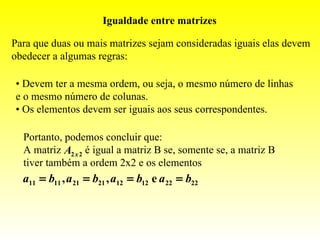 Igualdade entre matrizes

Para que duas ou mais matrizes sejam consideradas iguais elas devem
obedecer a algumas regras:

• Devem ter a mesma ordem, ou seja, o mesmo número de linhas
e o mesmo número de colunas.
• Os elementos devem ser iguais aos seus correspondentes.

  Portanto, podemos concluir que:
  A matriz A2 x 2 é igual a matriz B se, somente se, a matriz B
  tiver também a ordem 2x2 e os elementos
  a11 = b11 , a 21 = b21 , a12 = b12 e a 22 = b22
 