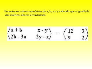 Encontre os valores numéricos de a, b, x e y sabendo que a igualdade
das matrizes abaixo é verdadeira.
 
