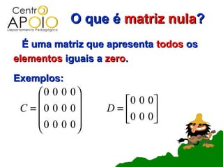 O que é matriz nula?
  É uma matriz que apresenta todos os
elementos iguais a zero.
Exemplos:
     0 0 0 0
                  0 0 0 
 C = 0 0 0 0    D=      
     0 0 0 0      0 0 0 
            
 
