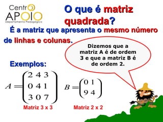 O que é matriz
                    quadrada?
 É a matriz que apresenta o mesmo número
de linhas e colunas.
                           Dizemos que a
                        matriz A é de ordem
                        3 e que a matriz B é
 Exemplos:                  de ordem 2.

    2 4 3 
                     0 1 
A =0 4 1          B =
                       9 4 
                            
    3 0 7                
          
     Matriz 3 x 3     Matriz 2 x 2
 