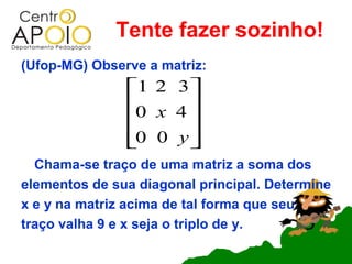 Tente fazer sozinho!
(Ufop-MG) Observe a matriz:
               1 2 3 
               0 x 4 
                     
               0 0 y 
                     
  Chama-se traço de uma matriz a soma dos
elementos de sua diagonal principal. Determine
x e y na matriz acima de tal forma que seu
traço valha 9 e x seja o triplo de y.
 