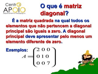 O que é matriz
               diagonal?
   É a matriz quadrada na qual todos os
elementos que não pertencem a diagonal
principal são iguais a zero. A diagonal
principal deve apresentar pelo menos um
elemento diferente de zero.
Exemplos: 2 0 0 
                
      A =0 1 0 
          0 0 7 
                
 