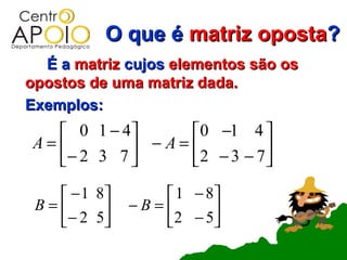 O que é matriz oposta?
  É a matriz cujos elementos são os
opostos de uma matriz dada.
Exemplos:
   0 1 − 4       0 −1 4 
A=         − A = 2 − 3 − 7 
  − 2 3 7                  
    −1   8       1 − 8
 B=          −B=      
   − 2   5       2 − 5
 