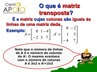 O que é matriz
                 transposta?
   É a matriz cujas colunas são iguais às
linhas de uma matriz dada.
                            0 − 2
Exemplo:  0 1 − 4 t            
         A=          A =  1 3
            − 2 3 7      − 4 7 
                                 
    Note que o número de linhas
    de A é o número de colunas
     de At. O mesmo acontece
     com o número de colunas
         A é 3x2 e At=2x3
 