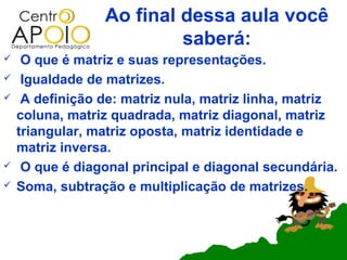 Ao final dessa aula você
                          saberá:
    O que é matriz e suas representações.
    Igualdade de matrizes.
    A definição de: matriz nula, matriz linha, matriz
    coluna, matriz quadrada, matriz diagonal, matriz
    triangular, matriz oposta, matriz identidade e
    matriz inversa.
    O que é diagonal principal e diagonal secundária.
   Soma, subtração e multiplicação de matrizes.
 