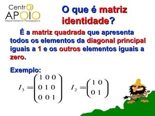 O que é matriz
                   identidade?
   É a matriz quadrada que apresenta
todos os elementos da diagonal principal
iguais a 1 e os outros elementos iguais a
zero.
Exemplo:
        1 0 0 
                       1 0 
  I 3 = 0 1 0     I 2 =
                         0 1 
                              
        0 0 1              
              
 