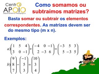 Como somamos ou
               subtraímos matrizes?
 Basta somar ou subtrair os elementos
correspondentes. As matrizes devem ser
 do mesmo tipo (m x n).
Exemplos:
     1 5 4   − 4 0 − 1  − 3 5 3 
 a )
     3 0 − 1 +  2 − 3 6  =  5 − 3 5 
                                     
                                    
     9   − 1 10 
         
 b) 8  −  5  =  3 
    7  3   4 
         
 