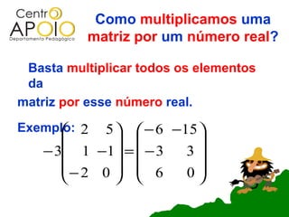 Como multiplicamos uma
          matriz por um número real?

 Basta multiplicar todos os elementos
 da
matriz por esse número real.
Exemplo: 2
           5   − 6 −15 
                       
    − 3 1 −1 =  − 3  3
       − 2 0   6     0
              
 