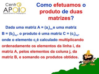 Como efetuamos o
                       produto de duas
                          matrizes?
  Dada uma matriz A = (aij)mxn e uma matriz
B = (bij)nxp , o produto é uma matriz C = (cij)mxp,
onde o elemento cij é calculado multiplicando
ordenadamente os elementos da linha i, da
matriz A, pelos elementos da coluna j, da
matriz B, e somando os produtos obtidos.
 