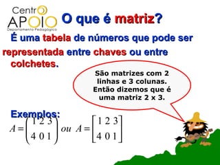 O que é matriz?
  É uma tabela de números que pode ser
representada entre chaves ou entre
  colchetes.
                     São matrizes com 2
                      linhas e 3 colunas.
                     Então dizemos que é
                       uma matriz 2 x 3.

 Exemplos:
     1 2 3          1 2 3
 A= 4 0 1  ou A = 4 0 1 
            
                         
 