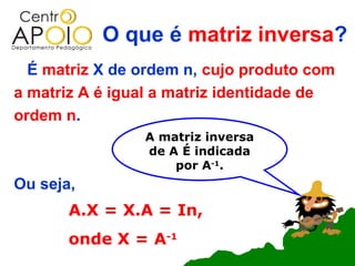 O que é matriz inversa?
  É matriz X de ordem n, cujo produto com
a matriz A é igual a matriz identidade de
ordem n.
                A matriz inversa
                de A É indicada
                    por A-1.
Ou seja,
       A.X = X.A = In,
       onde X = A-1
 