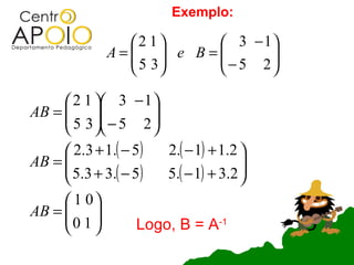Exemplo:

                2 1    3 − 1
              A=  e B=
                 5 3   − 5 2
                               
                            

      2 1  3 − 1 
AB =  
      5 3  − 5 2  
                   
      2.3 + 1.( − 5)   2.( − 1) + 1.2 
AB = 
      5.3 + 3.( − 5)                  
                       5.( − 1) + 3.2 
                                       
      1 0
AB =  
     0 1 
                  Logo, B = A-1
 