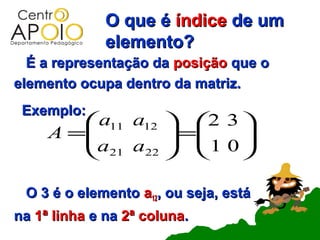 O que é índice de um
              elemento?
  É a representação da posição que o
elemento ocupa dentro da matriz.
 Exemplo:
         a11 a12  2 3 
     A =          =
        a a   1 0    
         21 22        

 O 3 é o elemento a12, ou seja, está
na 1ª linha e na 2ª coluna.
 