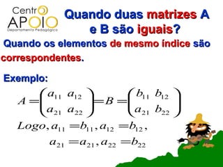 Quando duas matrizes A
                 e B são iguais?
Quando os elementos de mesmo índice são
correspondentes.

Exemplo:
       a11 a12          b11 b12 
   A =
      a a      = B = a b     
       21 22            21 22 
   Logo, a11 =b11 , a12 =b12 ,
           a21 = a21 , a22 =b22
 