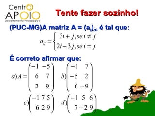 Tente fazer sozinho!
(PUC-MG)A matriz A = (aij)2x3 é tal que:
              3i + j , se i ≠ j
       aij = 
             2i − 3 j , se i = j
É correto afirmar que:
         −1 − 5  −1 7 
                       
a ) A =  6 7  b) − 5 2 
         2 9     6 −9
                       
       −1 7 5         −1 5 6 
    c)
       6 2 9     d )
                        7 − 2 9
                                
                             
 