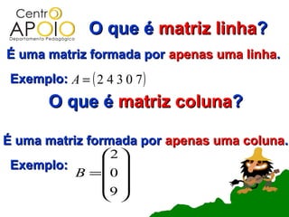 O que é matriz linha?
É uma matriz formada por apenas uma linha.
 Exemplo: A = ( 2 4 3 0 7 )
        O que é matriz coluna?

É uma matriz formada por apenas uma coluna.
                2 
 Exemplo:        
           B =0 
                9 
                 
 