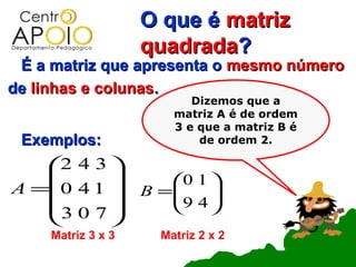 O que é matriz
                    quadrada?
 É a matriz que apresenta o mesmo número
de linhas e colunas.
                           Dizemos que a
                        matriz A é de ordem
                        3 e que a matriz B é
 Exemplos:                  de ordem 2.

    2 4 3 
                     0 1 
A =0 4 1          B =
                       9 4 
                            
    3 0 7                
          
     Matriz 3 x 3     Matriz 2 x 2
 