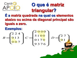 O que é matriz
                triangular?
 É a matriz quadrada na qual os elementos
 abaixo ou acima da diagonal principal são
 iguais a zero.
 Exemplos:
               2 0 0 0 
   2 2 4             
             5 1 0 0     2 7 
B =0 1 3  C =
                0170     D =0 1 
                                 
   0 0 7                     
             9 3 7 6 
                       
 