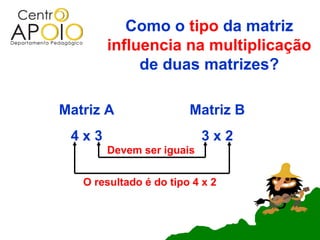 Como o tipo da matriz
       influencia na multiplicação
            de duas matrizes?

Matriz A                Matriz B
 4x3                      3x2
       Devem ser iguais


   O resultado é do tipo 4 x 2
 
