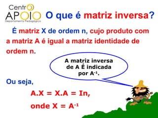 O que é matriz inversa?
  É matriz X de ordem n, cujo produto com
a matriz A é igual a matriz identidade de
ordem n.
                A matriz inversa
                de A É indicada
                    por A-1.
Ou seja,
       A.X = X.A = In,
       onde X = A-1
 