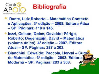 Bibliografia
  Dante, Luiz Roberto – Matemática Contexto
  e Aplicações. 3ª edição – 2008. Editora Ática
  – SP. Páginas: 118 a 145.
 Iezzi, Gelson; Dolce, Osvaldo; Périgo,
  Roberto; Degenszajn, David – Matemática
  (volume único). 4ª edição – 2007. Editora
  Atual – SP. Páginas: 287 a 302.
 Bianchini, Edwaldo; Paccola, Herval – Curso
  de Matemática. 3ª edição – 2003. Editora
  Moderna – SP. Páginas: 283 a 308.
 