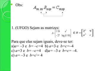    Obs:




1. (UFGO) Sejam as matrizes:
                           1 / 16     a2                2b   9
                        A=                       e   B = 3    
                            − 27 log3 (1 / 81)          a    c

Para que elas sejam iguais, deve-se ter:
a)a= –3 e b= –c=4 b) a=3 e b=c=–4
c) a=3 e b= –c=4 d)a= –3 e b=c= –4.
e) a= –3 e b=c2= 4
 