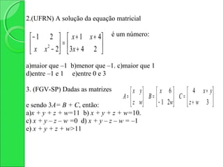 2.(UFRN) A solução da equação matricial

                                é um número:
  − 1 2   x + 1 x + 4
  x x 2 − 2 =  3 x + 4 2 
                         
a)maior que –1 b)menor que –1. c)maior que 1
d)entre –1 e 1 e)entre 0 e 3

3. (FGV-SP) Dadas as matrizes         x   y      x 6          4 x + y
                                   A=       B =  − 1 2 w C =  z + w 3 
e sendo 3A= B + C, então:             z   w                           
a)x + y + z + w=11 b) x + y + z + w=10.
c) x + y – z – w =0 d) x + y – z – w = –1
e) x + y + z + w>11
 