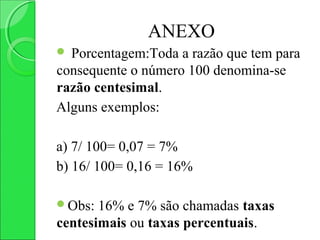 ANEXO
 Porcentagem:Toda a razão que tem para
consequente o número 100 denomina-se
razão centesimal.
Alguns exemplos:

a) 7/ 100= 0,07 = 7%
b) 16/ 100= 0,16 = 16%

Obs:  16% e 7% são chamadas taxas
centesimais ou taxas percentuais.
 
