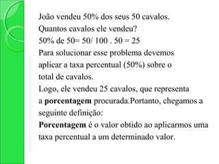João vendeu 50% dos seus 50 cavalos.
Quantos cavalos ele vendeu?
50% de 50= 50/ 100 . 50 = 25
Para solucionar esse problema devemos
aplicar a taxa percentual (50%) sobre o
total de cavalos.
Logo, ele vendeu 25 cavalos, que representa
a porcentagem procurada.Portanto, chegamos a
seguinte definição:
Porcentagem é o valor obtido ao aplicarmos uma
taxa percentual a um determinado valor.
 
