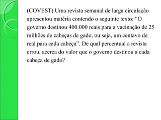 (COVEST) Uma revista semanal de larga circulação
apresentou matéria contendo o seguinte texto: “O
governo destinou 400.000 reais para a vacinação de 25
milhões de cabeças de gado, ou seja, um centavo de
real para cada cabeça”. De qual percentual a revista
errou, acerca do valor que o governo destinou a cada
cabeça de gado?
 