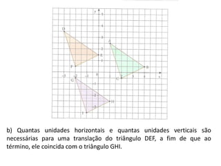 b) Quantas unidades horizontais e quantas unidades verticais são
necessárias para uma translação do triângulo DEF, a fim de que ao
término, ele coincida com o triângulo GHI.
 
