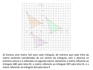d) Escreva uma matriz 3x2 para cada triângulo, de maneira que cada linha da
matriz contenha coordenadas de um vértice do triângulo, com a abscissa na
primeira coluna e a ordenada na segunda coluna. Denomine a matriz referente ao
triângulo ABC pela letra M, a matriz referente ao triângulo DEF pela letra N, e a
matriz referente ao triângulo GHI pela letra P.
 