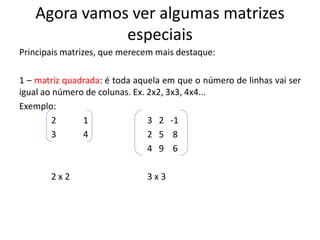 Agora vamos ver algumas matrizes
especiais
Principais matrizes, que merecem mais destaque:
1 – matriz quadrada: é toda aquela em que o número de linhas vai ser
igual ao número de colunas. Ex. 2x2, 3x3, 4x4...
Exemplo:
2 1 3 2 -1
3 4 2 5 8
4 9 6
2 x 2 3 x 3
 