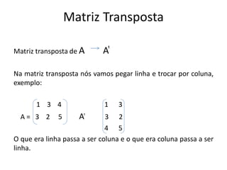 Matriz Transposta
Matriz transposta de A A ͭ
Na matriz transposta nós vamos pegar linha e trocar por coluna,
exemplo:
1 3 4 1 3
A = 3 2 5 A ͭ 3 2
4 5
O que era linha passa a ser coluna e o que era coluna passa a ser
linha.
 