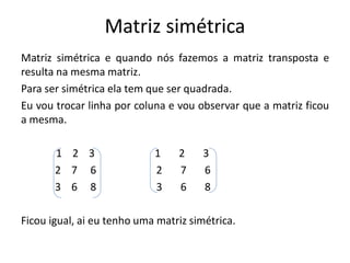 Matriz simétrica
Matriz simétrica e quando nós fazemos a matriz transposta e
resulta na mesma matriz.
Para ser simétrica ela tem que ser quadrada.
Eu vou trocar linha por coluna e vou observar que a matriz ficou
a mesma.
1 2 3 1 2 3
2 7 6 2 7 6
3 6 8 3 6 8
Ficou igual, ai eu tenho uma matriz simétrica.
 
