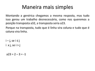 Maneira mais simples
Montando a genérica chegamos a mesma resposta, mas tudo
isso gerou um trabalho desnecessário, como nos queremos a
posição transposta a32, a transposta seria a23.
Porque na transposta, tudo que é linha vira coluna e tudo que é
coluna vira linha.
i – j, se i ≤ j
i x j, se i > j
a23 = 2 – 3 = -1
 