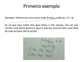 Primeiro exemplo
Exemplo I: Determinar uma matriz onde A=(aij)₂ₓ₃ onde aij = 2i + 3j.
Eu sei que essa matriz tem duas linhas e três colunas. Vou ter que
montar uma matriz genérica, igual a anterior, procure fazer uma linha
de cada vez para não se perder.
 