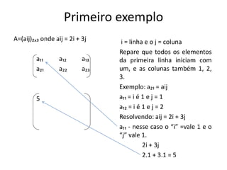 Primeiro exemplo
A=(aij)₂ₓ₃ onde aij = 2i + 3j
a₁₁ a₁₂ a₁₃
a₂₁ a₂₂ a₂₃
5
i = linha e o j = coluna
Repare que todos os elementos
da primeira linha iniciam com
um, e as colunas também 1, 2,
3.
Exemplo: a₂₁ = aij
a₁₁ = i é 1 e j = 1
a₁₂ = i é 1 e j = 2
Resolvendo: aij = 2i + 3j
a₁₁ - nesse caso o “i” =vale 1 e o
“j” vale 1.
2i + 3j
2.1 + 3.1 = 5
 