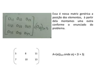 Essa é nossa matriz genérica a
posição dos elementos, à partir
dela montamos uma outra
conforme o enunciado do
problema.
A=(aij)₂ₓ₃ onde aij = 2i + 3j5 8 11
7 10 13
 