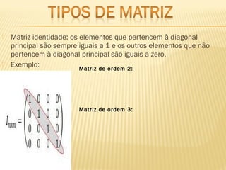  Matriz identidade: os elementos que pertencem à diagonal
principal são sempre iguais a 1 e os outros elementos que não
pertencem à diagonal principal são iguais a zero. 
 Exemplo: Matriz de ordem 2:
Matriz de ordem 3:
 