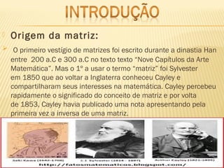  Origem da matriz:
 O primeiro vestígio de matrizes foi escrito durante a dinastia Han
entre  200 a.C e 300 a.C no texto texto “Nove Capítulos da Arte
Matemática”. Mas o 1º a usar o termo “matriz” foi Sylvester
em 1850 que ao voltar a Inglaterra conheceu Cayley e
compartilharam seus interesses na matemática. Cayley percebeu
rapidamente o significado do conceito de matriz e por volta
de 1853, Cayley havia publicado uma nota apresentando pela
primeira vez a inversa de uma matriz.
 