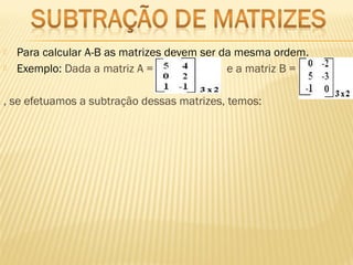  Para calcular A-B as matrizes devem ser da mesma ordem.
 Exemplo: Dada a matriz A =  e a matriz B =
, se efetuamos a subtração dessas matrizes, temos: 
 