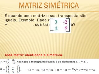  É quando uma matriz e sua transposta são
iguais. Exemplo: Dada a matriz A
= , sua transposta será?
 Toda matriz identidade é simétrica.
 